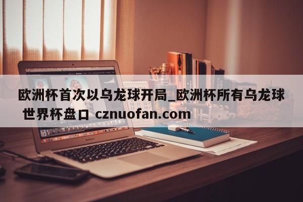 欧洲杯首次以乌龙球开局_欧洲杯所有乌龙球 世界杯盘口 cznuofan.com