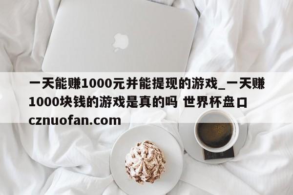 一天能赚1000元并能提现的游戏_一天赚1000块钱的游戏是真的吗 世界杯盘口 cznuofan.com