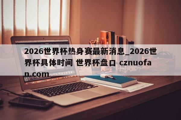 2026世界杯热身赛最新消息_2026世界杯具体时间 世界杯盘口 cznuofan.com