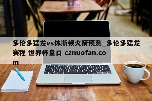 多伦多猛龙vs休斯顿火箭预测_多伦多猛龙赛程 世界杯盘口 cznuofan.com