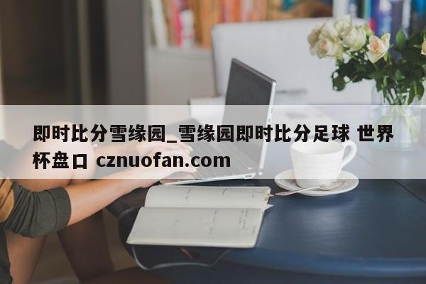 即时比分雪缘园_雪缘园即时比分足球 世界杯盘口 cznuofan.com