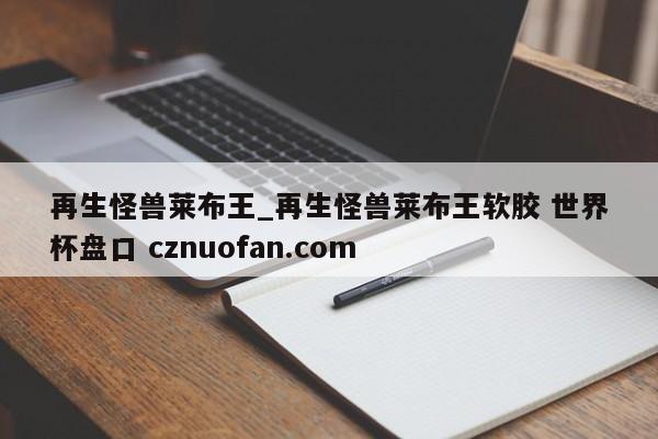 再生怪兽莱布王_再生怪兽莱布王软胶 世界杯盘口 cznuofan.com
