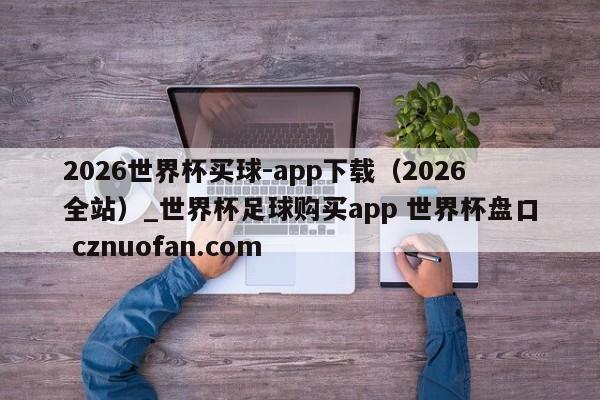 2026世界杯买球-app下载(2026全站)_世界杯足球购买app 世界杯盘口 cznuofan.com