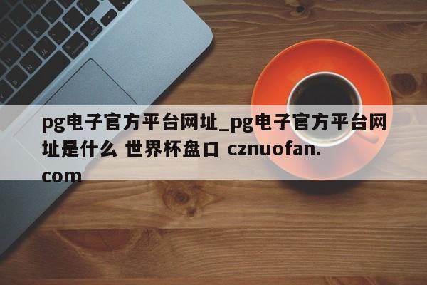 pg电子官方平台网址_pg电子官方平台网址是什么 世界杯盘口 cznuofan.com
