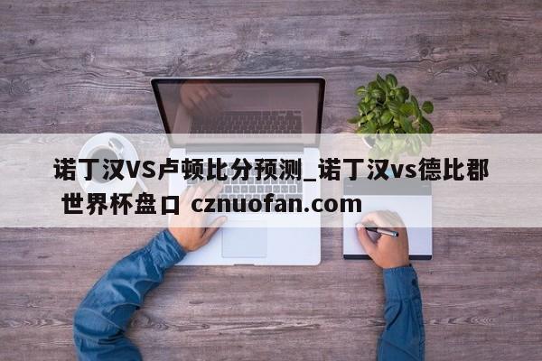 诺丁汉VS卢顿比分预测_诺丁汉vs德比郡 世界杯盘口 cznuofan.com