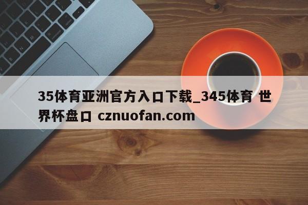 35体育亚洲官方入口下载_345体育 世界杯盘口 cznuofan.com