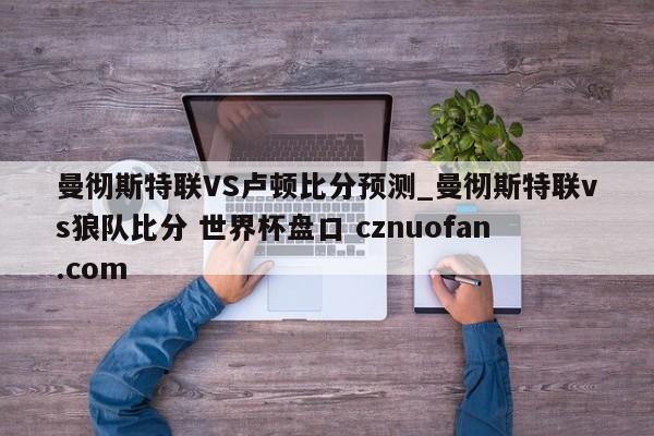 曼彻斯特联VS卢顿比分预测_曼彻斯特联vs狼队比分 世界杯盘口 cznuofan.com
