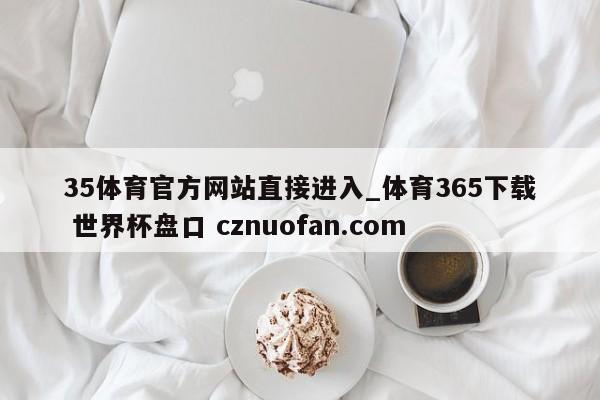 35体育官方网站直接进入_体育365下载 世界杯盘口 cznuofan.com