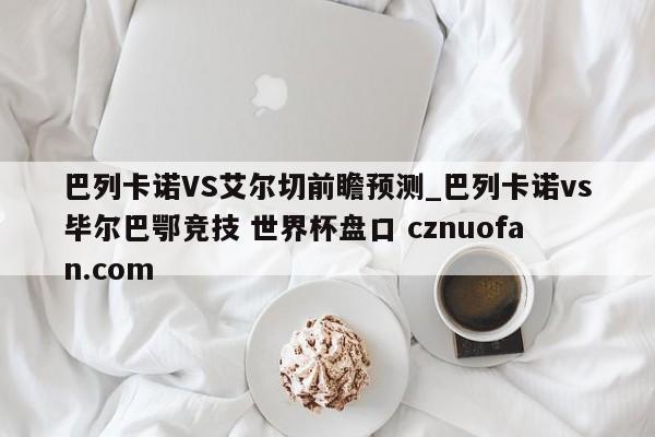 巴列卡诺VS艾尔切前瞻预测_巴列卡诺vs毕尔巴鄂竞技 世界杯盘口 cznuofan.com