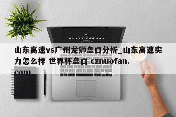 山东高速vs广州龙狮盘口分析_山东高速实力怎么样 世界杯盘口 cznuofan.com