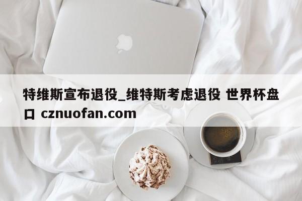 特维斯宣布退役_维特斯考虑退役 世界杯盘口 cznuofan.com