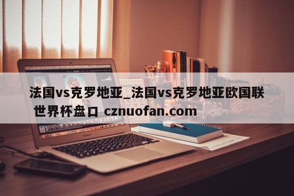 法国vs克罗地亚_法国vs克罗地亚欧国联 世界杯盘口 cznuofan.com
