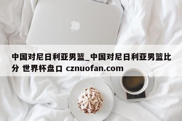 中国对尼日利亚男篮_中国对尼日利亚男篮比分 世界杯盘口 cznuofan.com
