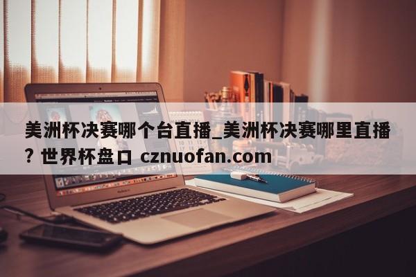 美洲杯决赛哪个台直播_美洲杯决赛哪里直播? 世界杯盘口 cznuofan.com