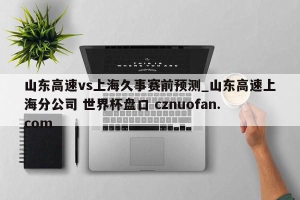 山东高速vs上海久事赛前预测_山东高速上海分公司 世界杯盘口 cznuofan.com