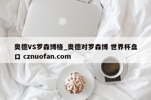 奥德VS罗森博格_奥德对罗森博 世界杯盘口 cznuofan.com