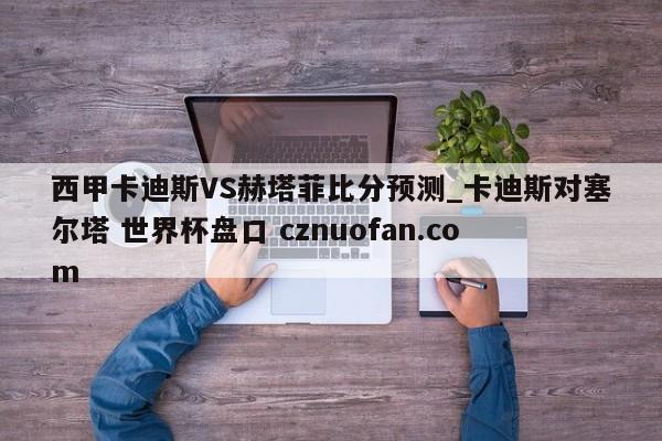 西甲卡迪斯VS赫塔菲比分预测_卡迪斯对塞尔塔 世界杯盘口 cznuofan.com