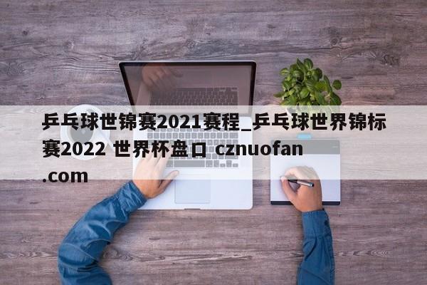 乒乓球世锦赛2021赛程_乒乓球世界锦标赛2022 世界杯盘口 cznuofan.com