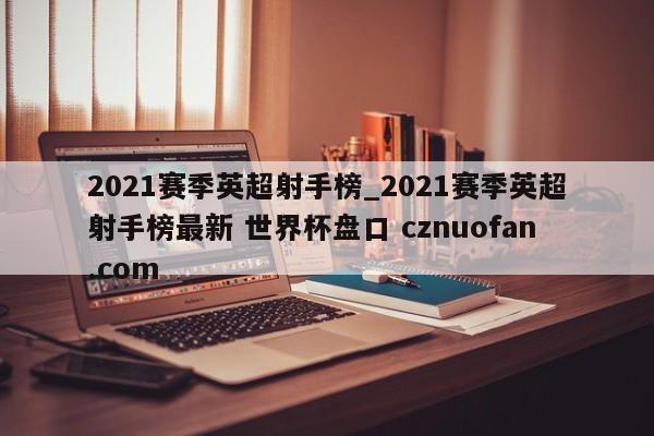 2021赛季英超射手榜_2021赛季英超射手榜最新 世界杯盘口 cznuofan.com