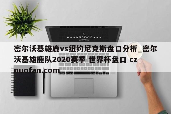 密尔沃基雄鹿vs纽约尼克斯盘口分析_密尔沃基雄鹿队2020赛季 世界杯盘口 cznuofan.com
