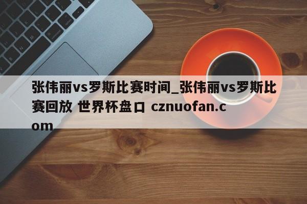 张伟丽vs罗斯比赛时间_张伟丽vs罗斯比赛回放 世界杯盘口 cznuofan.com
