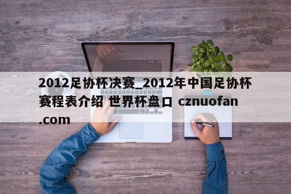 2012足协杯决赛_2012年中国足协杯赛程表介绍 世界杯盘口 cznuofan.com