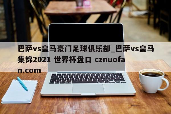 巴萨vs皇马豪门足球俱乐部_巴萨vs皇马集锦2021 世界杯盘口 cznuofan.com