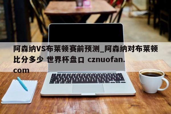 阿森纳VS布莱顿赛前预测_阿森纳对布莱顿比分多少 世界杯盘口 cznuofan.com