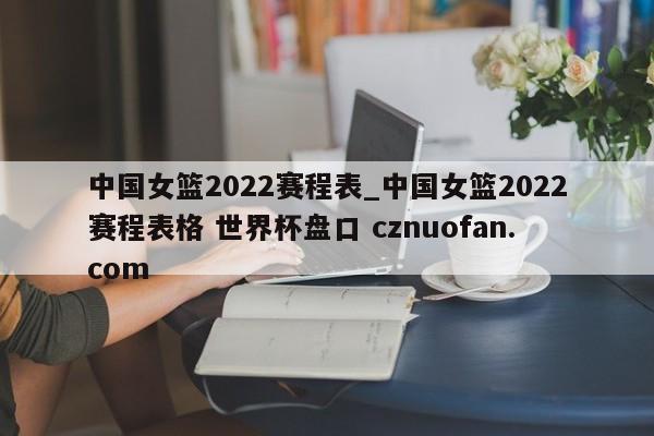 中国女篮2022赛程表_中国女篮2022赛程表格 世界杯盘口 cznuofan.com
