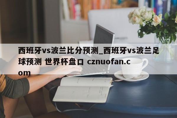 西班牙vs波兰比分预测_西班牙vs波兰足球预测 世界杯盘口 cznuofan.com