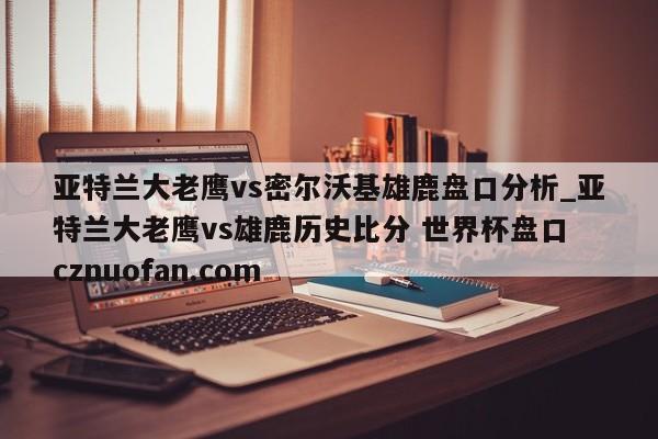 亚特兰大老鹰vs密尔沃基雄鹿盘口分析_亚特兰大老鹰vs雄鹿历史比分 世界杯盘口 cznuofan.com