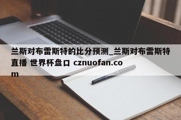 兰斯对布雷斯特的比分预测_兰斯对布雷斯特直播 世界杯盘口 cznuofan.com