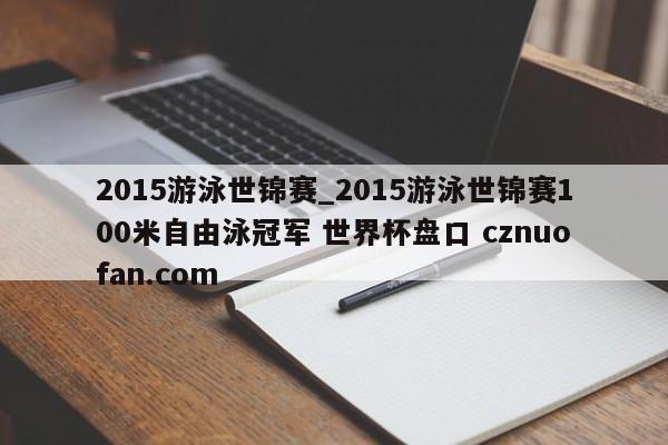 2015游泳世锦赛_2015游泳世锦赛100米自由泳冠军 世界杯盘口 cznuofan.com