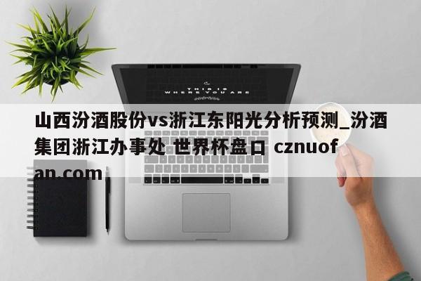 山西汾酒股份vs浙江东阳光分析预测_汾酒集团浙江办事处 世界杯盘口 cznuofan.com
