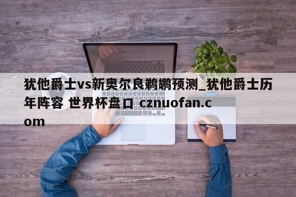 犹他爵士vs新奥尔良鹈鹕预测_犹他爵士历年阵容 世界杯盘口 cznuofan.com