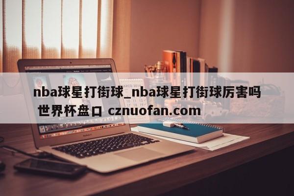 nba球星打街球_nba球星打街球厉害吗 世界杯盘口 cznuofan.com