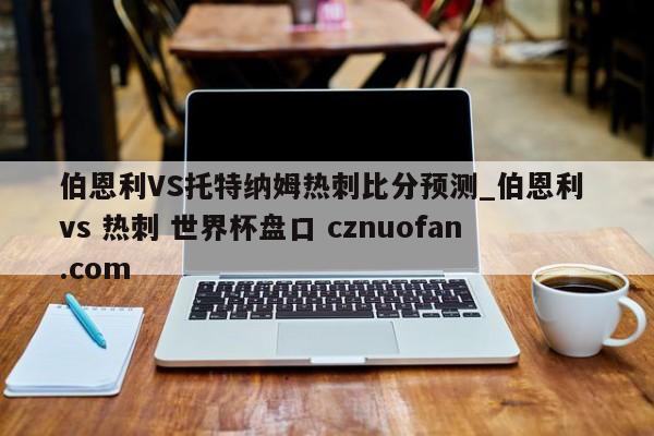 伯恩利VS托特纳姆热刺比分预测_伯恩利 vs 热刺 世界杯盘口 cznuofan.com