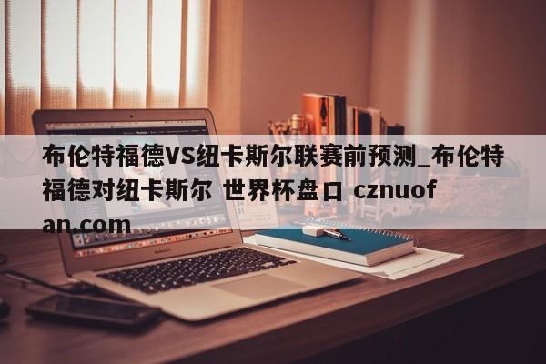 布伦特福德VS纽卡斯尔联赛前预测_布伦特福德对纽卡斯尔 世界杯盘口 cznuofan.com