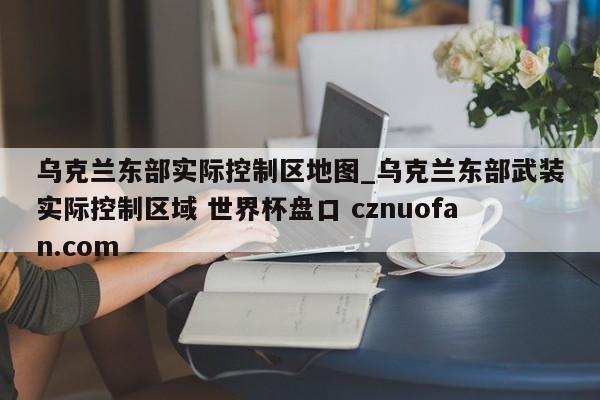 乌克兰东部实际控制区地图_乌克兰东部武装实际控制区域 世界杯盘口 cznuofan.com