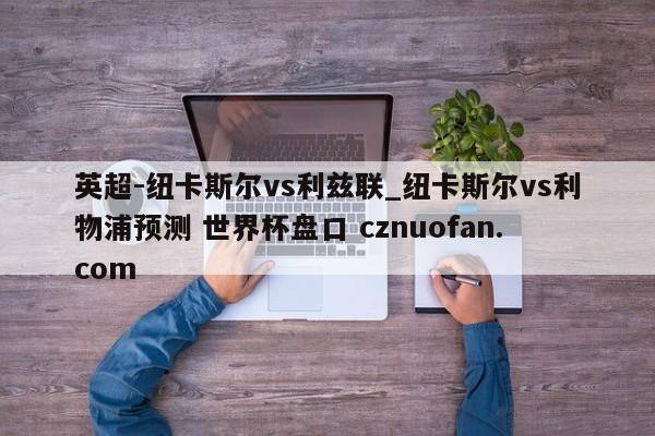 英超-纽卡斯尔vs利兹联_纽卡斯尔vs利物浦预测 世界杯盘口 cznuofan.com