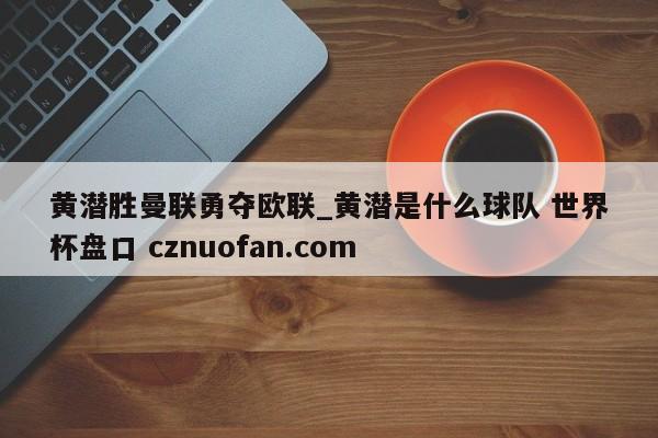黄潜胜曼联勇夺欧联_黄潜是什么球队 世界杯盘口 cznuofan.com