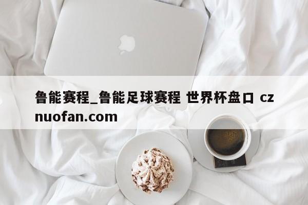 鲁能赛程_鲁能足球赛程 世界杯盘口 cznuofan.com