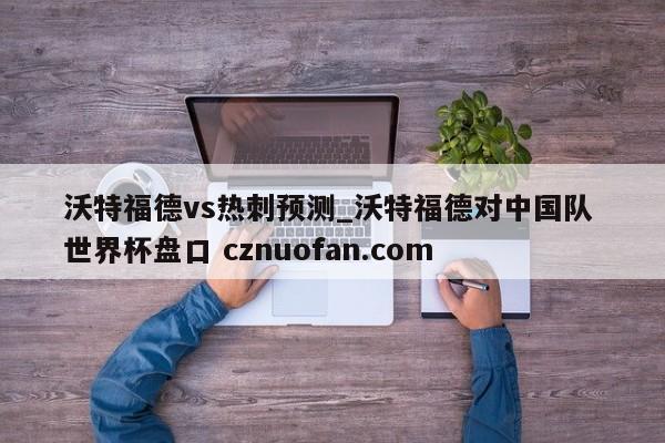 沃特福德vs热刺预测_沃特福德对中国队 世界杯盘口 cznuofan.com