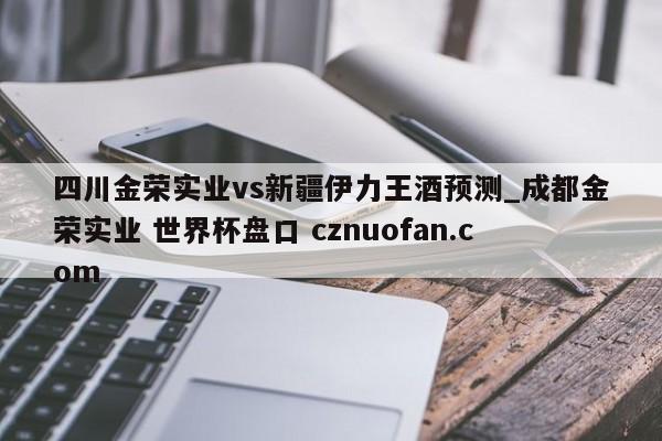 四川金荣实业vs新疆伊力王酒预测_成都金荣实业 世界杯盘口 cznuofan.com