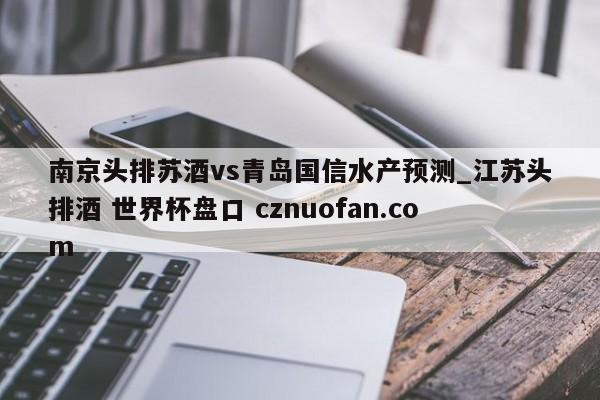南京头排苏酒vs青岛国信水产预测_江苏头排酒 世界杯盘口 cznuofan.com