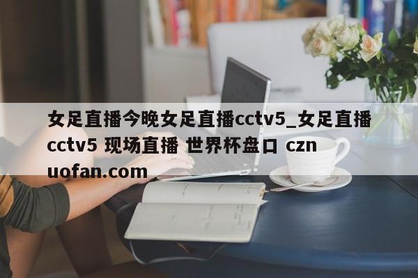 女足直播今晚女足直播cctv5_女足直播cctv5 现场直播 世界杯盘口 cznuofan.com