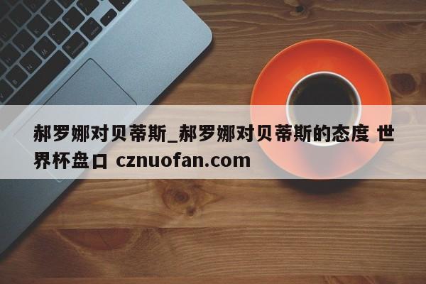 郝罗娜对贝蒂斯_郝罗娜对贝蒂斯的态度 世界杯盘口 cznuofan.com