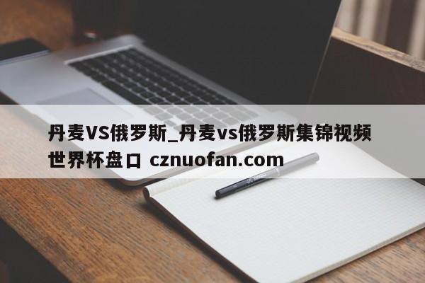 丹麦VS俄罗斯_丹麦vs俄罗斯集锦视频 世界杯盘口 cznuofan.com