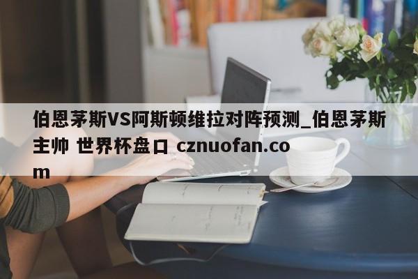 伯恩茅斯VS阿斯顿维拉对阵预测_伯恩茅斯主帅 世界杯盘口 cznuofan.com