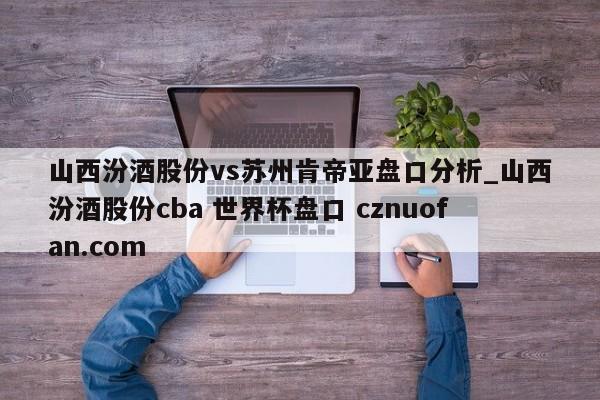 山西汾酒股份vs苏州肯帝亚盘口分析_山西汾酒股份cba 世界杯盘口 cznuofan.com